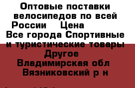 Оптовые поставки велосипедов по всей России  › Цена ­ 6 820 - Все города Спортивные и туристические товары » Другое   . Владимирская обл.,Вязниковский р-н